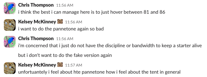 Chris: i think the best i can manage here is to just hover between 81 and 86Kelsey: i want to do the panettone again so badChris: i'm concerned that i just do not have the discipline or bandwidth to keep a starter alivebut i don't want to do the fake version againKelsey: unfortunately i feel about the panettone how i feel about the tent in general